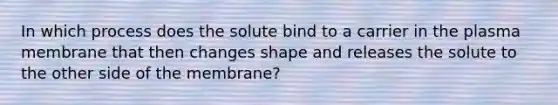 In which process does the solute bind to a carrier in the plasma membrane that then changes shape and releases the solute to the other side of the membrane?