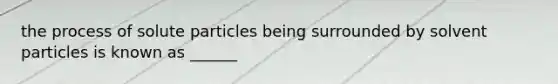 the process of solute particles being surrounded by solvent particles is known as ______