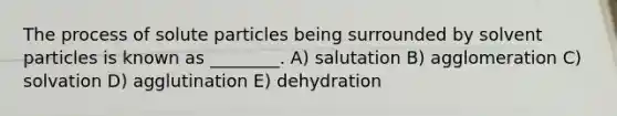 The process of solute particles being surrounded by solvent particles is known as ________. A) salutation B) agglomeration C) solvation D) agglutination E) dehydration