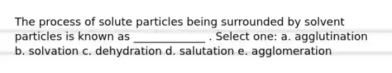 The process of solute particles being surrounded by solvent particles is known as _____________ . Select one: a. agglutination b. solvation c. dehydration d. salutation e. agglomeration