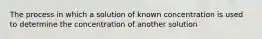 The process in which a solution of known concentration is used to determine the concentration of another solution