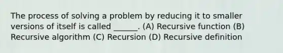 The process of solving a problem by reducing it to smaller versions of itself is called ______. (A) Recursive function (B) Recursive algorithm (C) Recursion (D) Recursive definition