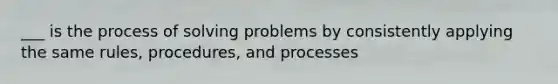 ___ is the process of solving problems by consistently applying the same rules, procedures, and processes