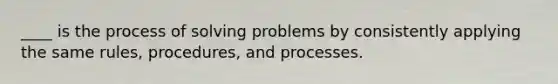 ____ is the process of solving problems by consistently applying the same rules, procedures, and processes.