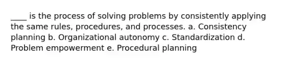 ____ is the process of solving problems by consistently applying the same rules, procedures, and processes. a. Consistency planning b. Organizational autonomy c. Standardization d. Problem empowerment e. Procedural planning