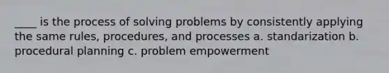 ____ is the process of solving problems by consistently applying the same rules, procedures, and processes a. standarization b. procedural planning c. problem empowerment