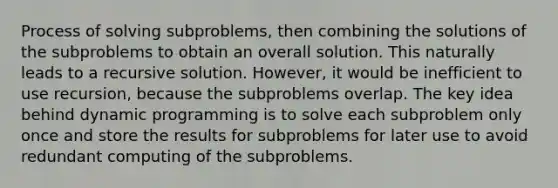 Process of solving subproblems, then combining the solutions of the subproblems to obtain an overall solution. This naturally leads to a recursive solution. However, it would be inefficient to use recursion, because the subproblems overlap. The key idea behind dynamic programming is to solve each subproblem only once and store the results for subproblems for later use to avoid redundant computing of the subproblems.