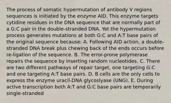 The process of somatic hypermutation of antibody V regions sequences is initiated by the enzyme AID. This enzyme targets cytidine residues in the DNA sequence that are normally part of a G:C pair in the double-stranded DNA. Yet the hypermutation process generates mutations at both G:C and A:T base pairs of the original sequence because: A. Following AID action, a double-stranded DNA break plus chewing back of the ends occurs before re-ligation of the sequence. B. The error-prone polymerase repairs the sequence by inserting random nucleotides. C. There are two different pathways of repair target, one targeting G:C and one targeting A:T base pairs. D. B cells are the only cells to express the enzyme uracil-DNA glycoslyase (UNG). E. During active transcription both A:T and G:C base pairs are temporarily single-stranded