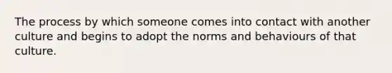 The process by which someone comes into contact with another culture and begins to adopt the norms and behaviours of that culture.