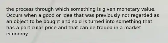 the process through which something is given monetary value. Occurs when a good or idea that was previously not regarded as an object to be bought and sold is turned into something that has a particular price and that can be traded in a market economy.