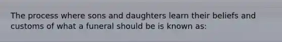 The process where sons and daughters learn their beliefs and customs of what a funeral should be is known as: