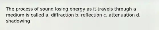 The process of sound losing energy as it travels through a medium is called a. diffraction b. reflection c. attenuation d. shadowing