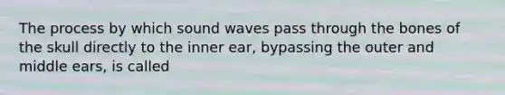 The process by which sound waves pass through the bones of the skull directly to the inner ear, bypassing the outer and middle ears, is called