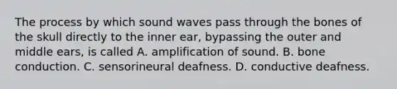 The process by which sound waves pass through the bones of the skull directly to the inner ear, bypassing the outer and middle ears, is called A. amplification of sound. B. bone conduction. C. sensorineural deafness. D. conductive deafness.