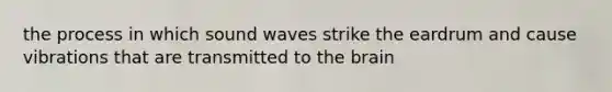 the process in which sound waves strike the eardrum and cause vibrations that are transmitted to the brain