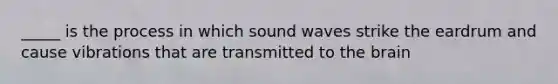 _____ is the process in which sound waves strike the eardrum and cause vibrations that are transmitted to the brain