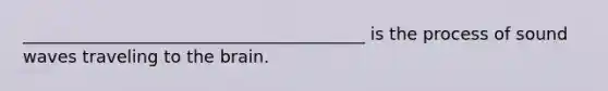 ________________________________________ is the process of sound waves traveling to the brain.