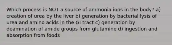 Which process is NOT a source of ammonia ions in the body?​ ​a) creation of urea by the liver ​b) generation by bacterial lysis of urea and amino acids in the GI tract ​c) generation by deamination of amide groups from glutamine ​d) ingestion and absorption from foods