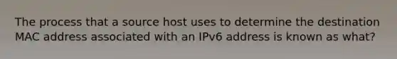 The process that a source host uses to determine the destination MAC address associated with an IPv6 address is known as what?