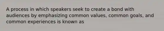 A process in which speakers seek to create a bond with audiences by emphasizing common values, common goals, and common experiences is known as