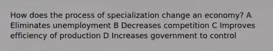 How does the process of specialization change an economy? A Eliminates unemployment B Decreases competition C Improves efficiency of production D Increases government to control