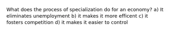 What does the process of specialization do for an economy? a) It eliminates unemployment b) it makes it more efficent c) it fosters competition d) it makes it easier to control