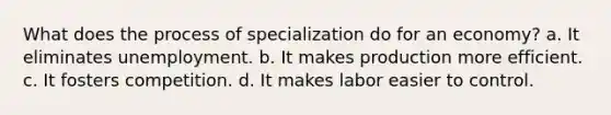 What does the process of specialization do for an economy? a. It eliminates unemployment. b. It makes production more efficient. c. It fosters competition. d. It makes labor easier to control.