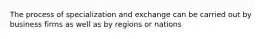 The process of specialization and exchange can be carried out by business firms as well as by regions or nations