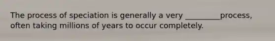The process of speciation is generally a very _________process, often taking millions of years to occur completely.