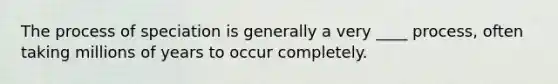 The process of speciation is generally a very ____ process, often taking millions of years to occur completely.