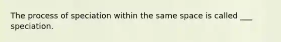 The process of speciation within the same space is called ___ speciation.