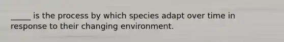 _____ is the process by which species adapt over time in response to their changing environment.