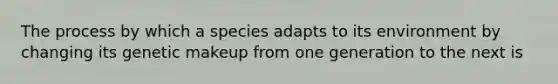 The process by which a species adapts to its environment by changing its genetic makeup from one generation to the next is