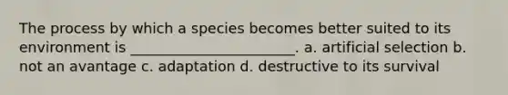 The process by which a species becomes better suited to its environment is _______________________. a. artificial selection b. not an avantage c. adaptation d. destructive to its survival