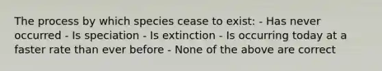 The process by which species cease to exist: - Has never occurred - Is speciation - Is extinction - Is occurring today at a faster rate than ever before - None of the above are correct