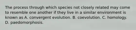 The process through which species not closely related may come to resemble one another if they live in a similar environment is known as A. convergent evolution. B. coevolution. C. homology. D. paedomorphosis.