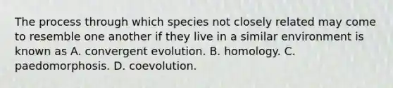 The process through which species not closely related may come to resemble one another if they live in a similar environment is known as A. convergent evolution. B. homology. C. paedomorphosis. D. coevolution.