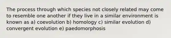 The process through which species not closely related may come to resemble one another if they live in a similar environment is known as a) coevolution b) homology c) similar evolution d) convergent evolution e) paedomorphosis