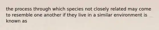 the process through which species not closely related may come to resemble one another if they live in a similar environment is known as