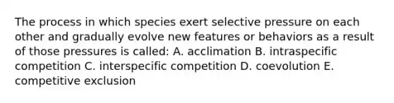 The process in which species exert selective pressure on each other and gradually evolve new features or behaviors as a result of those pressures is called: A. acclimation B. intraspecific competition C. interspecific competition D. coevolution E. competitive exclusion