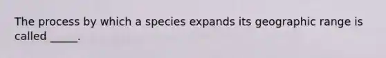 The process by which a species expands its geographic range is called _____.