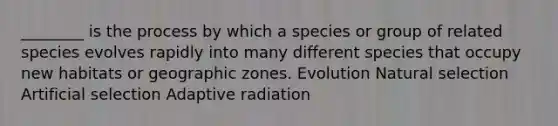 ________ is the process by which a species or group of related species evolves rapidly into many different species that occupy new habitats or geographic zones. Evolution Natural selection Artificial selection Adaptive radiation