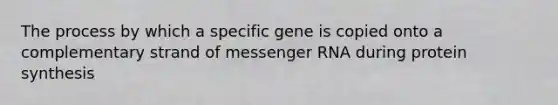 The process by which a specific gene is copied onto a complementary strand of messenger RNA during protein synthesis