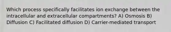 Which process specifically facilitates ion exchange between the intracellular and extracellular compartments? A) Osmosis B) Diffusion C) Facilitated diffusion D) Carrier-mediated transport