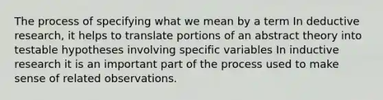 The process of specifying what we mean by a term In deductive research, it helps to translate portions of an abstract theory into testable hypotheses involving specific variables In inductive research it is an important part of the process used to make sense of related observations.