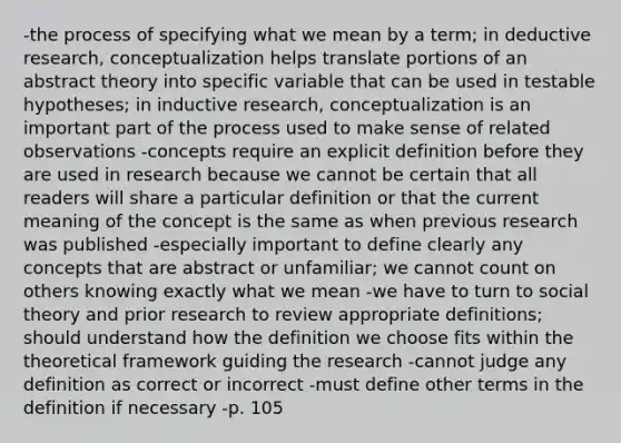 -the process of specifying what we mean by a term; in deductive research, conceptualization helps translate portions of an abstract theory into specific variable that can be used in testable hypotheses; in inductive research, conceptualization is an important part of the process used to make sense of related observations -concepts require an explicit definition before they are used in research because we cannot be certain that all readers will share a particular definition or that the current meaning of the concept is the same as when previous research was published -especially important to define clearly any concepts that are abstract or unfamiliar; we cannot count on others knowing exactly what we mean -we have to turn to social theory and prior research to review appropriate definitions; should understand how the definition we choose fits within the theoretical framework guiding the research -cannot judge any definition as correct or incorrect -must define other terms in the definition if necessary -p. 105