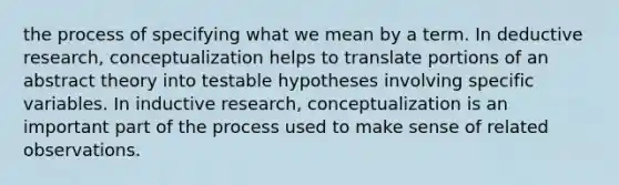 the process of specifying what we mean by a term. In deductive research, conceptualization helps to translate portions of an abstract theory into testable hypotheses involving specific variables. In inductive research, conceptualization is an important part of the process used to make sense of related observations.