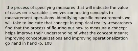 -the process of specifying measures that will indicate the value of cases on a variable -involves connecting concepts to measurement operations -identifying specific measurements we will take to indicate that concept in empirical reality -researchers find that the process of figuring out how to measure a concept helps improve their understanding of what the concept means; improving conceptualizations and improving operationalization go hand in hand -p. 108