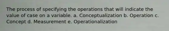 The process of specifying the operations that will indicate the value of case on a variable. a. Conceptualization b. Operation c. Concept d. Measurement e. Operationalization