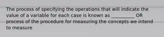 The process of specifying the operations that will indicate the value of a variable for each case is known as __________ OR process of the procedure for measuring the concepts we intend to measure